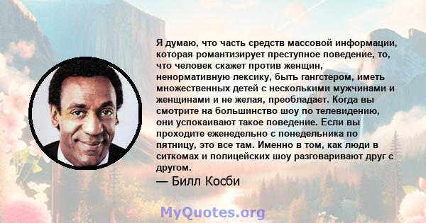 Я думаю, что часть средств массовой информации, которая романтизирует преступное поведение, то, что человек скажет против женщин, ненормативную лексику, быть гангстером, иметь множественных детей с несколькими мужчинами 