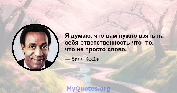 Я думаю, что вам нужно взять на себя ответственность что -то, что не просто слово.