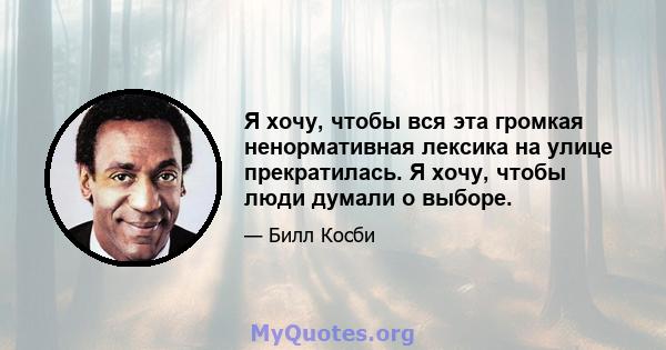 Я хочу, чтобы вся эта громкая ненормативная лексика на улице прекратилась. Я хочу, чтобы люди думали о выборе.