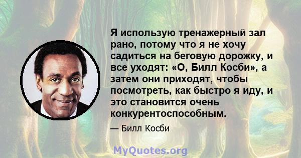 Я использую тренажерный зал рано, потому что я не хочу садиться на беговую дорожку, и все уходят: «О, Билл Косби», а затем они приходят, чтобы посмотреть, как быстро я иду, и это становится очень конкурентоспособным.