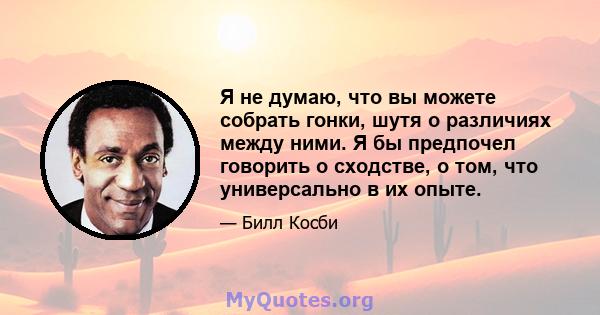 Я не думаю, что вы можете собрать гонки, шутя о различиях между ними. Я бы предпочел говорить о сходстве, о том, что универсально в их опыте.