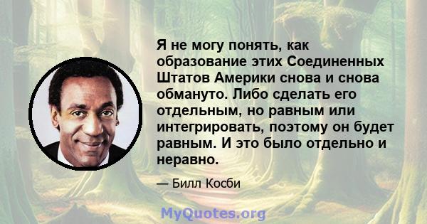 Я не могу понять, как образование этих Соединенных Штатов Америки снова и снова обмануто. Либо сделать его отдельным, но равным или интегрировать, поэтому он будет равным. И это было отдельно и неравно.