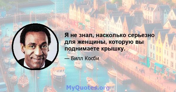 Я не знал, насколько серьезно для женщины, которую вы поднимаете крышку.