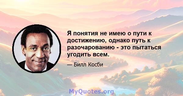 Я понятия не имею о пути к достижению, однако путь к разочарованию - это пытаться угодить всем.