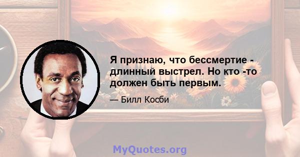 Я признаю, что бессмертие - длинный выстрел. Но кто -то должен быть первым.