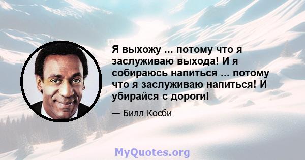 Я выхожу ... потому что я заслуживаю выхода! И я собираюсь напиться ... потому что я заслуживаю напиться! И убирайся с дороги!