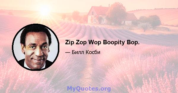 Zip Zop Wop Boopity Bop.