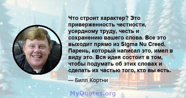 Что строит характер? Это приверженность честности, усердному труду, честь и сохранению вашего слова. Все это выходит прямо из Sigma Nu Creed. Парень, который написал это, имел в виду это. Вся идея состоит в том, чтобы