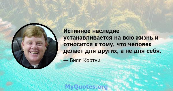 Истинное наследие устанавливается на всю жизнь и относится к тому, что человек делает для других, а не для себя.