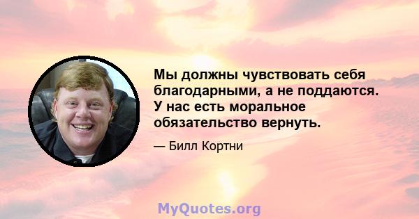 Мы должны чувствовать себя благодарными, а не поддаются. У нас есть моральное обязательство вернуть.