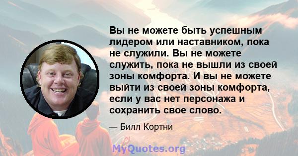 Вы не можете быть успешным лидером или наставником, пока не служили. Вы не можете служить, пока не вышли из своей зоны комфорта. И вы не можете выйти из своей зоны комфорта, если у вас нет персонажа и сохранить свое