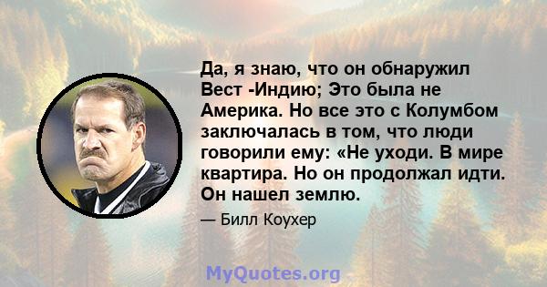 Да, я знаю, что он обнаружил Вест -Индию; Это была не Америка. Но все это с Колумбом заключалась в том, что люди говорили ему: «Не уходи. В мире квартира. Но он продолжал идти. Он нашел землю.