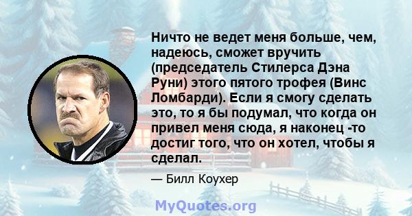 Ничто не ведет меня больше, чем, надеюсь, сможет вручить (председатель Стилерса Дэна Руни) этого пятого трофея (Винс Ломбарди). Если я смогу сделать это, то я бы подумал, что когда он привел меня сюда, я наконец -то