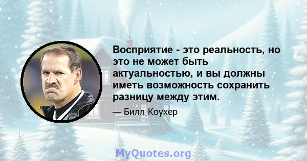 Восприятие - это реальность, но это не может быть актуальностью, и вы должны иметь возможность сохранить разницу между этим.