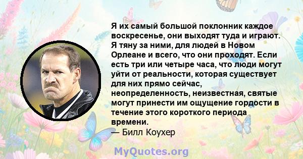 Я их самый большой поклонник каждое воскресенье, они выходят туда и играют. Я тяну за ними, для людей в Новом Орлеане и всего, что они проходят. Если есть три или четыре часа, что люди могут уйти от реальности, которая