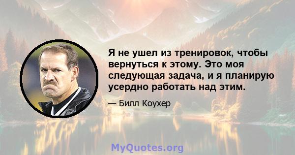 Я не ушел из тренировок, чтобы вернуться к этому. Это моя следующая задача, и я планирую усердно работать над этим.