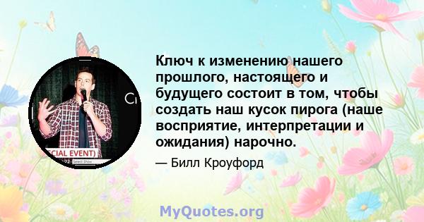 Ключ к изменению нашего прошлого, настоящего и будущего состоит в том, чтобы создать наш кусок пирога (наше восприятие, интерпретации и ожидания) нарочно.