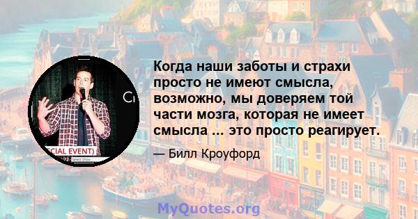 Когда наши заботы и страхи просто не имеют смысла, возможно, мы доверяем той части мозга, которая не имеет смысла ... это просто реагирует.