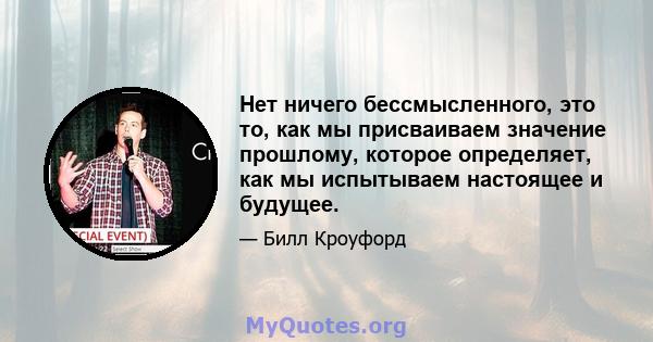 Нет ничего бессмысленного, это то, как мы присваиваем значение прошлому, которое определяет, как мы испытываем настоящее и будущее.