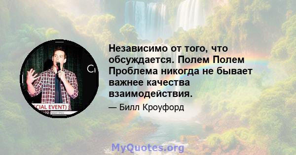 Независимо от того, что обсуждается. Полем Полем Проблема никогда не бывает важнее качества взаимодействия.