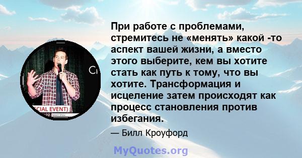 При работе с проблемами, стремитесь не «менять» какой -то аспект вашей жизни, а вместо этого выберите, кем вы хотите стать как путь к тому, что вы хотите. Трансформация и исцеление затем происходят как процесс