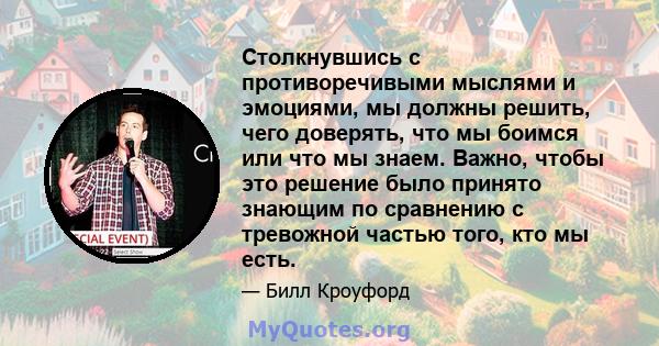 Столкнувшись с противоречивыми мыслями и эмоциями, мы должны решить, чего доверять, что мы боимся или что мы знаем. Важно, чтобы это решение было принято знающим по сравнению с тревожной частью того, кто мы есть.