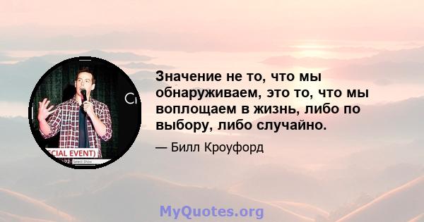 Значение не то, что мы обнаруживаем, это то, что мы воплощаем в жизнь, либо по выбору, либо случайно.