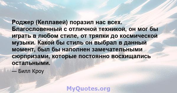 Роджер (Келлавей) поразил нас всех. Благословенный с отличной техникой, он мог бы играть в любом стиле, от тряпки до космической музыки. Какой бы стиль он выбрал в данный момент, был бы наполнен замечательными