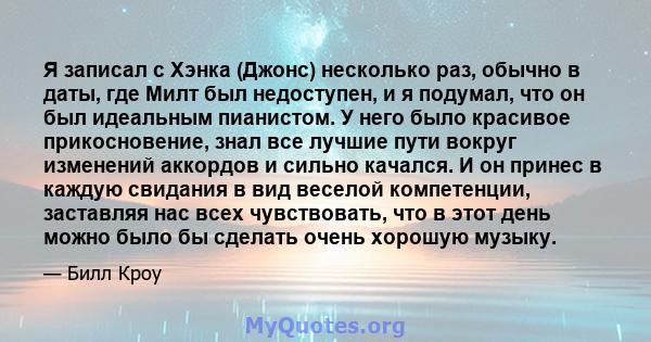 Я записал с Хэнка (Джонс) несколько раз, обычно в даты, где Милт был недоступен, и я подумал, что он был идеальным пианистом. У него было красивое прикосновение, знал все лучшие пути вокруг изменений аккордов и сильно