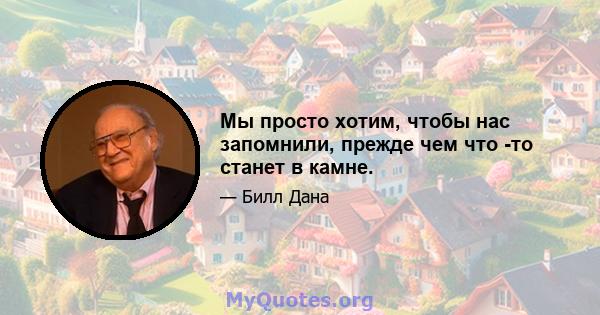 Мы просто хотим, чтобы нас запомнили, прежде чем что -то станет в камне.