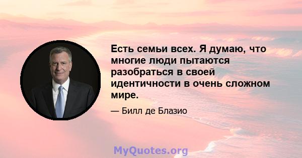 Есть семьи всех. Я думаю, что многие люди пытаются разобраться в своей идентичности в очень сложном мире.