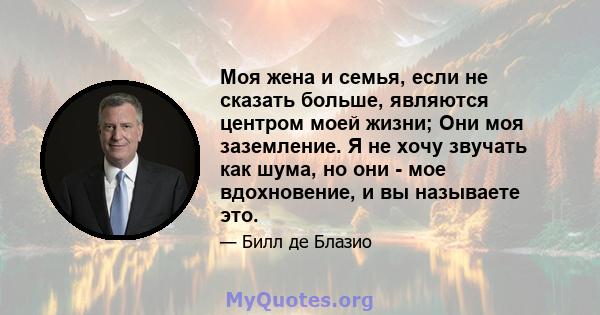 Моя жена и семья, если не сказать больше, являются центром моей жизни; Они моя заземление. Я не хочу звучать как шума, но они - мое вдохновение, и вы называете это.