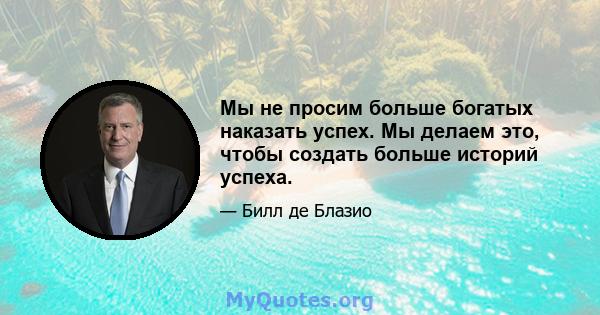 Мы не просим больше богатых наказать успех. Мы делаем это, чтобы создать больше историй успеха.