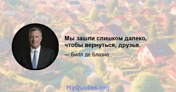 Мы зашли слишком далеко, чтобы вернуться, друзья.