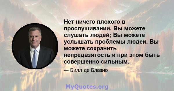 Нет ничего плохого в прослушивании. Вы можете слушать людей; Вы можете услышать проблемы людей. Вы можете сохранить непредвзятость и при этом быть совершенно сильным.