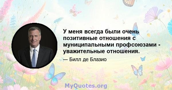 У меня всегда были очень позитивные отношения с муниципальными профсоюзами - уважительные отношения.