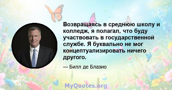 Возвращаясь в среднюю школу и колледж, я полагал, что буду участвовать в государственной службе. Я буквально не мог концептуализировать ничего другого.