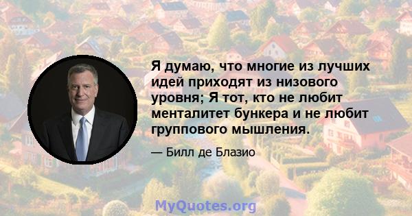 Я думаю, что многие из лучших идей приходят из низового уровня; Я тот, кто не любит менталитет бункера и не любит группового мышления.