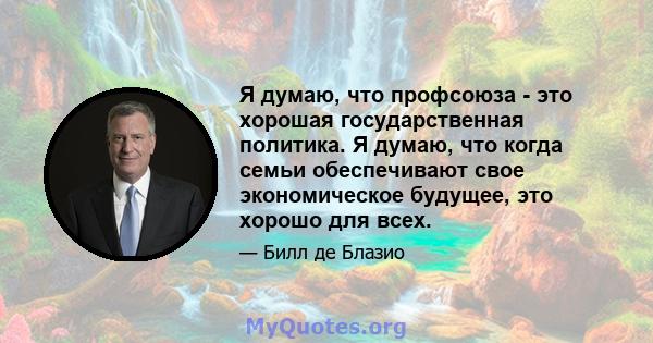 Я думаю, что профсоюза - это хорошая государственная политика. Я думаю, что когда семьи обеспечивают свое экономическое будущее, это хорошо для всех.