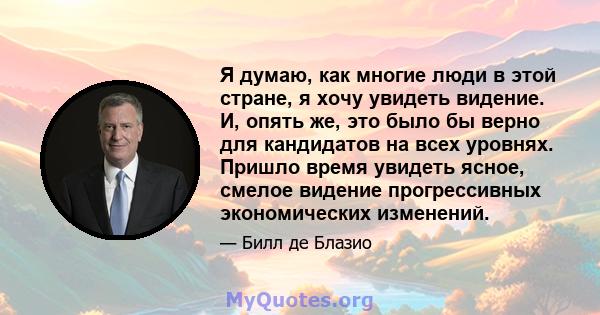 Я думаю, как многие люди в этой стране, я хочу увидеть видение. И, опять же, это было бы верно для кандидатов на всех уровнях. Пришло время увидеть ясное, смелое видение прогрессивных экономических изменений.