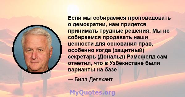 Если мы собираемся проповедовать о демократии, нам придется принимать трудные решения. Мы не собираемся продавать наши ценности для основания прав, особенно когда (защитный) секретарь (Дональд) Рамсфелд сам отметил, что 