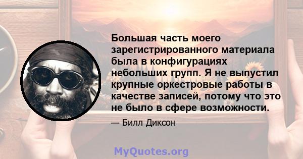 Большая часть моего зарегистрированного материала была в конфигурациях небольших групп. Я не выпустил крупные оркестровые работы в качестве записей, потому что это не было в сфере возможности.