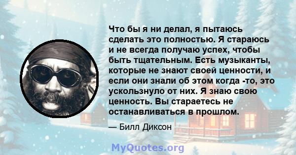 Что бы я ни делал, я пытаюсь сделать это полностью. Я стараюсь и не всегда получаю успех, чтобы быть тщательным. Есть музыканты, которые не знают своей ценности, и если они знали об этом когда -то, это ускользнуло от