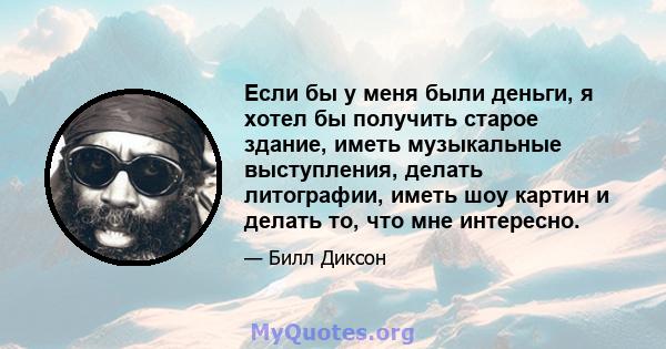 Если бы у меня были деньги, я хотел бы получить старое здание, иметь музыкальные выступления, делать литографии, иметь шоу картин и делать то, что мне интересно.