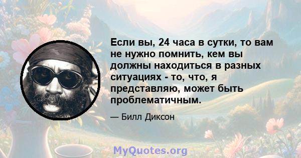 Если вы, 24 часа в сутки, то вам не нужно помнить, кем вы должны находиться в разных ситуациях - то, что, я представляю, может быть проблематичным.