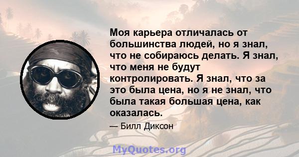 Моя карьера отличалась от большинства людей, но я знал, что не собираюсь делать. Я знал, что меня не будут контролировать. Я знал, что за это была цена, но я не знал, что была такая большая цена, как оказалась.