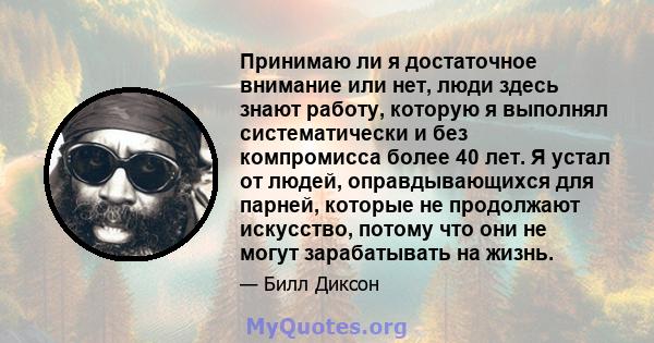 Принимаю ли я достаточное внимание или нет, люди здесь знают работу, которую я выполнял систематически и без компромисса более 40 лет. Я устал от людей, оправдывающихся для парней, которые не продолжают искусство,