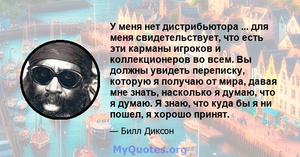 У меня нет дистрибьютора ... для меня свидетельствует, что есть эти карманы игроков и коллекционеров во всем. Вы должны увидеть переписку, которую я получаю от мира, давая мне знать, насколько я думаю, что я думаю. Я