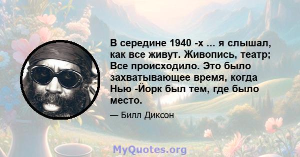 В середине 1940 -х ... я слышал, как все живут. Живопись, театр; Все происходило. Это было захватывающее время, когда Нью -Йорк был тем, где было место.