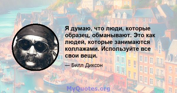 Я думаю, что люди, которые образец, обманывают. Это как людей, которые занимаются коллажами. Используйте все свои вещи.